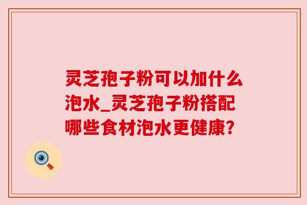 灵芝孢子粉可以加什么泡水_灵芝孢子粉搭配哪些食材泡水更健康？