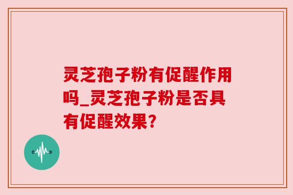 灵芝孢子粉有促醒作用吗_灵芝孢子粉是否具有促醒效果? 灵芝孢子粉有促醒作用吗_灵芝孢子粉是否具有促醒效果?