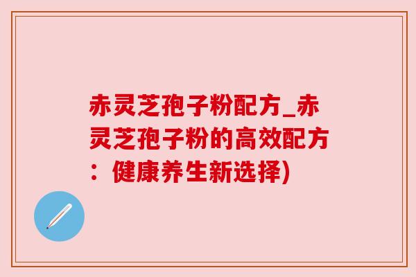 赤灵芝孢子粉配方_赤灵芝孢子粉的高效配方:健康养生新选择) 赤灵芝孢子粉配方_赤灵芝孢子粉的高效配方:健康养生新选择)