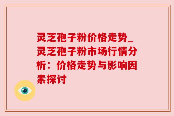 灵芝孢子粉价格走势_灵芝孢子粉市场行情分析：价格走势与影响因素探讨