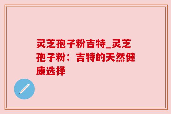 灵芝孢子粉吉特_灵芝孢子粉：吉特的天然健康选择