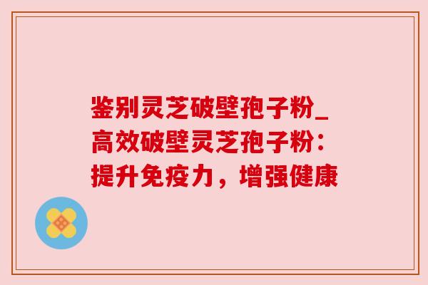 鉴别灵芝破壁孢子粉_高效破壁灵芝孢子粉：提升免疫力，增强健康