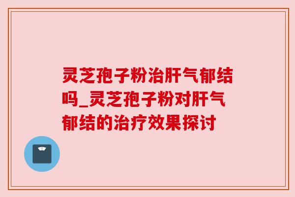 灵芝孢子粉治肝气郁结吗_灵芝孢子粉对肝气郁结的治疗效果探讨