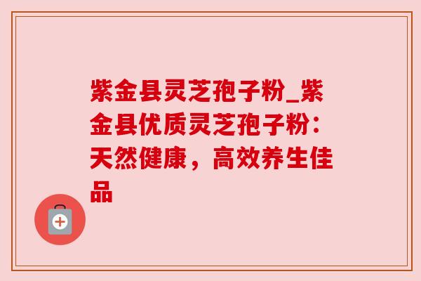 紫金县灵芝孢子粉_紫金县优质灵芝孢子粉：天然健康，高效养生佳品
