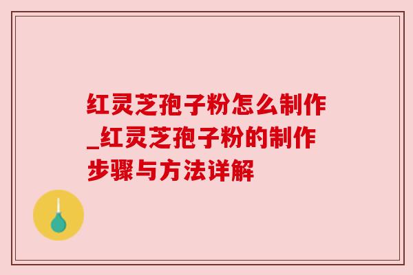 红灵芝孢子粉怎么制作_红灵芝孢子粉的制作步骤与方法详解