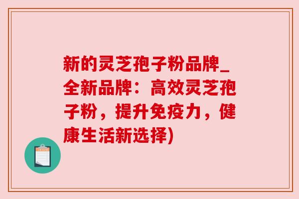 新的灵芝孢子粉品牌_全新品牌：高效灵芝孢子粉，提升免疫力，健康生活新选择)