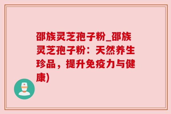 邵族灵芝孢子粉_邵族灵芝孢子粉：天然养生珍品，提升免疫力与健康)