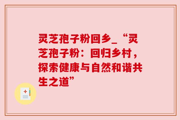 灵芝孢子粉回乡_“灵芝孢子粉：回归乡村，探索健康与自然和谐共生之道”