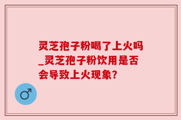 灵芝孢子粉喝了上火吗_灵芝孢子粉饮用是否会导致上火现象？