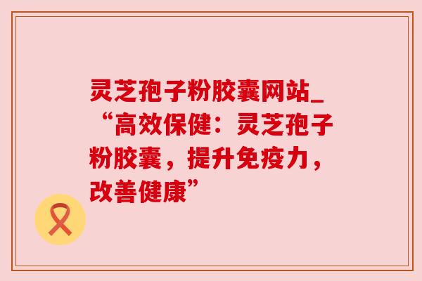 灵芝孢子粉胶囊网站_“高效保健：灵芝孢子粉胶囊，提升免疫力，改善健康”