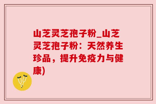 山芝灵芝孢子粉_山芝灵芝孢子粉：天然养生珍品，提升免疫力与健康)