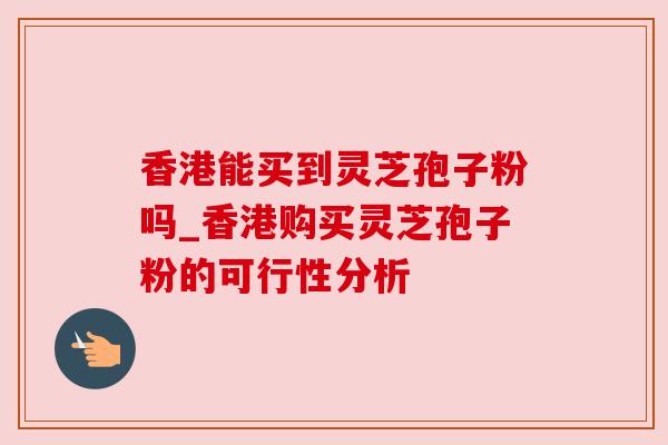 香港能买到灵芝孢子粉吗_香港购买灵芝孢子粉的可行性分析