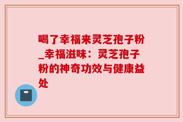 喝了幸福来灵芝孢子粉_幸福滋味:灵芝孢子粉的神奇功效与健康益处 喝了幸福来灵芝孢子粉_幸福滋味:灵芝孢子粉的神奇功效与健康益处