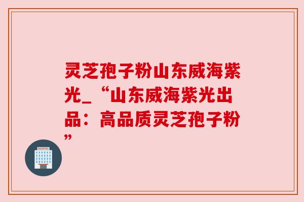灵芝孢子粉山东威海紫光_“山东威海紫光出品：高品质灵芝孢子粉”