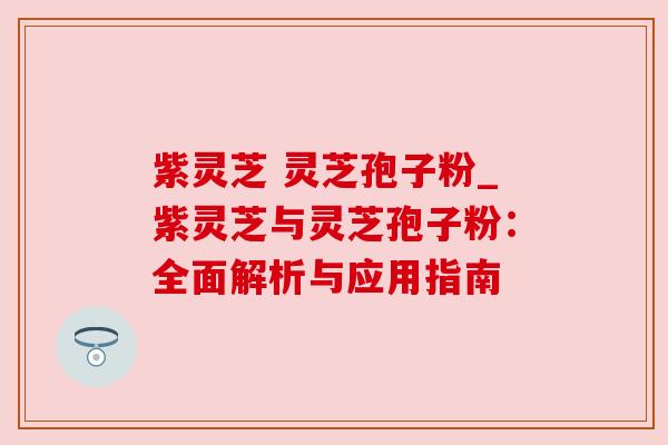 紫灵芝 灵芝孢子粉_紫灵芝与灵芝孢子粉:全面解析与应用指南 紫灵芝 灵芝孢子粉_紫灵芝与灵芝孢子粉:全面解析与应用指南