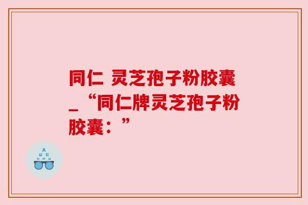 同仁 灵芝孢子粉胶囊_“同仁牌灵芝孢子粉胶囊：”