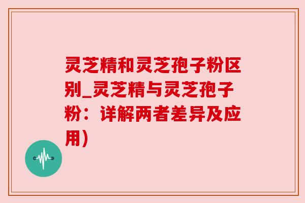灵芝精和灵芝孢子粉区别_灵芝精与灵芝孢子粉：详解两者差异及应用)