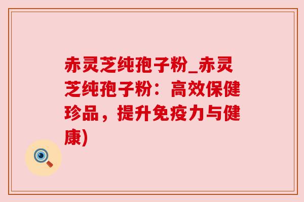 赤灵芝纯孢子粉_赤灵芝纯孢子粉：高效保健珍品，提升免疫力与健康)