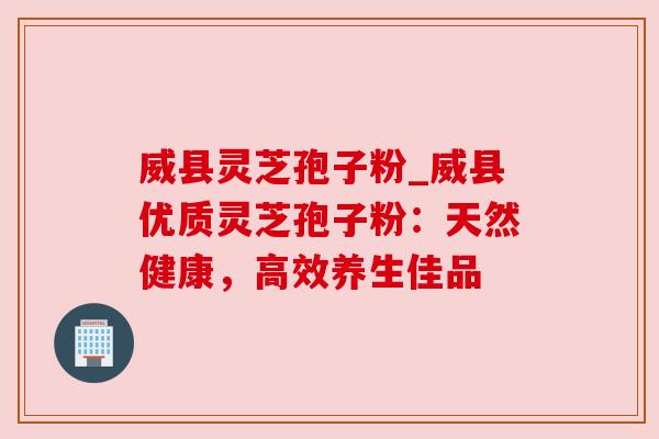 威县灵芝孢子粉_威县优质灵芝孢子粉：天然健康，高效养生佳品