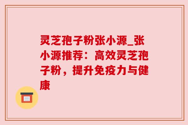 灵芝孢子粉张小源_张小源推荐：高效灵芝孢子粉，提升免疫力与健康