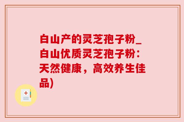 白山产的灵芝孢子粉_白山优质灵芝孢子粉：天然健康，高效养生佳品)
