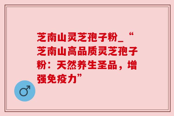 芝南山灵芝孢子粉_“芝南山高品质灵芝孢子粉：天然养生圣品，增强免疫力”