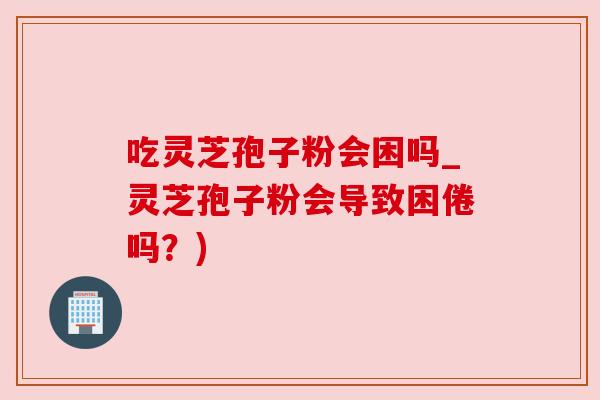 吃灵芝孢子粉会困吗_灵芝孢子粉会导致困倦吗?) 吃灵芝孢子粉会困吗_灵芝孢子粉会导致困倦吗?)