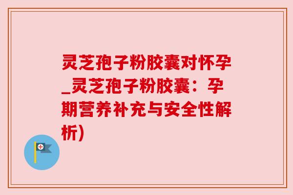 灵芝孢子粉胶囊对怀孕_灵芝孢子粉胶囊：孕期营养补充与安全性解析)