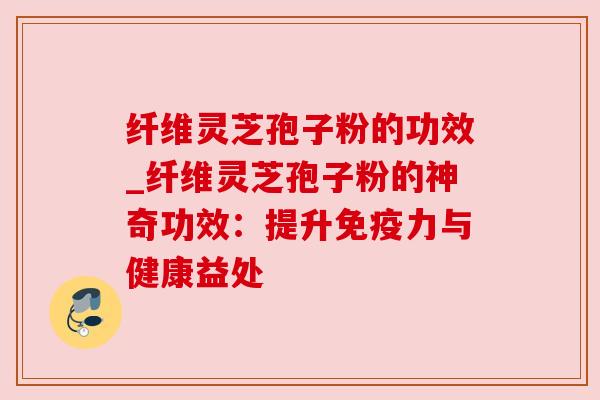 纤维灵芝孢子粉的功效_纤维灵芝孢子粉的神奇功效:提升免疫力与健康益处 纤维灵芝孢子粉的功效_纤维灵芝孢子粉的神奇功效:提升免疫力与健康益处