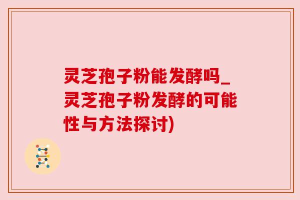 灵芝孢子粉能发酵吗_灵芝孢子粉发酵的可能性与方法探讨) 灵芝孢子粉能发酵吗_灵芝孢子粉发酵的可能性与方法探讨)