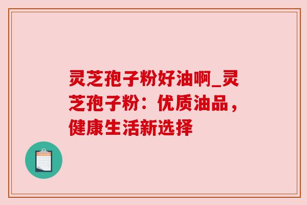 灵芝孢子粉好油啊_灵芝孢子粉：优质油品，健康生活新选择