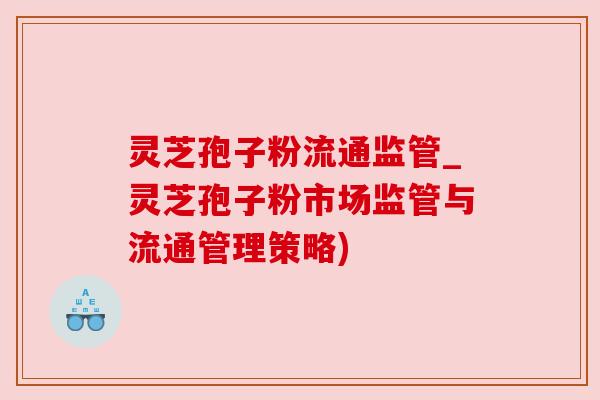 灵芝孢子粉流通监管_灵芝孢子粉市场监管与流通管理策略)