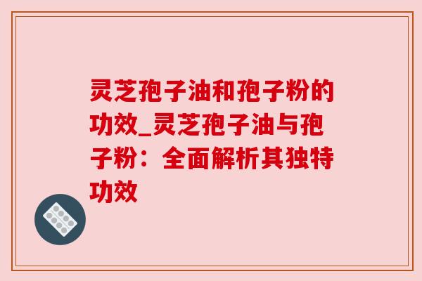 灵芝孢子油和孢子粉的功效_灵芝孢子油与孢子粉:全面解析其独特功效 灵芝孢子油和孢子粉的功效_灵芝孢子油与孢子粉:全面解析其独特功效