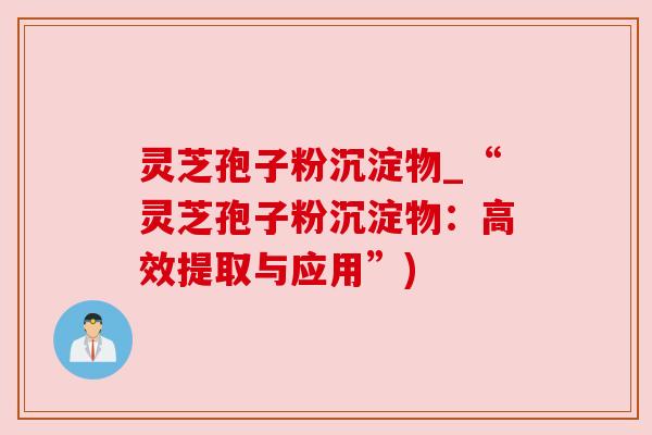 灵芝孢子粉沉淀物_“灵芝孢子粉沉淀物：高效提取与应用”)