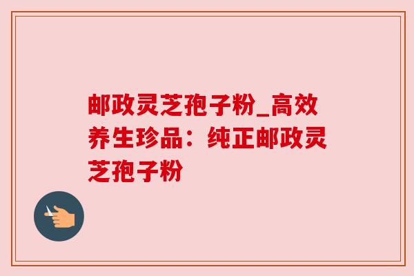 邮政灵芝孢子粉_高效养生珍品：纯正邮政灵芝孢子粉