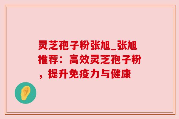 灵芝孢子粉张旭_张旭推荐：高效灵芝孢子粉，提升免疫力与健康