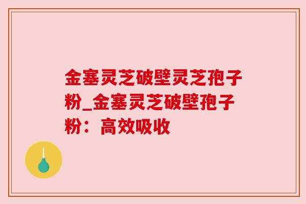 金塞灵芝破壁灵芝孢子粉_金塞灵芝破壁孢子粉：高效吸收