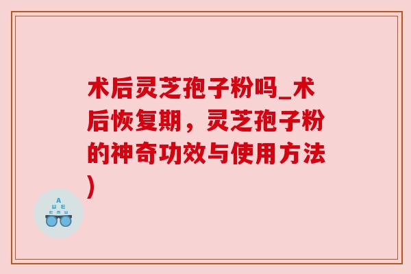 术后灵芝孢子粉吗_术后恢复期,灵芝孢子粉的神奇功效与使用方法) 术后灵芝孢子粉吗_术后恢复期,灵芝孢子粉的神奇功效与使用方法)