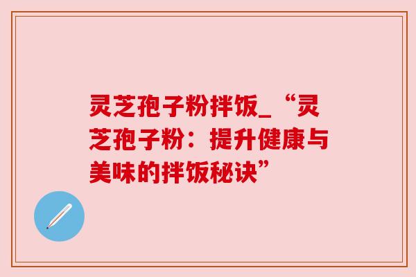 灵芝孢子粉拌饭_“灵芝孢子粉：提升健康与美味的拌饭秘诀”