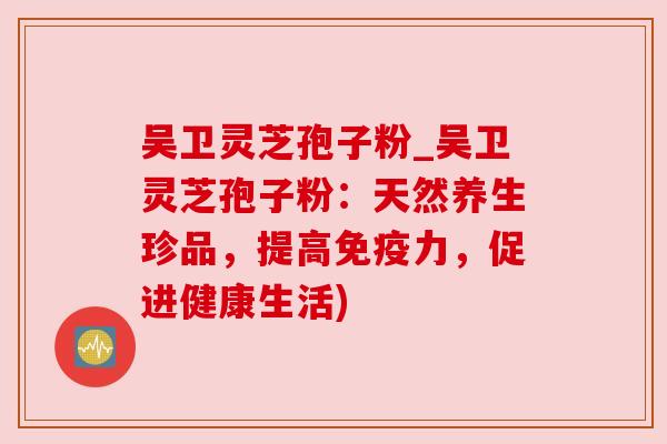 吴卫灵芝孢子粉_吴卫灵芝孢子粉：天然养生珍品，提高免疫力，促进健康生活)