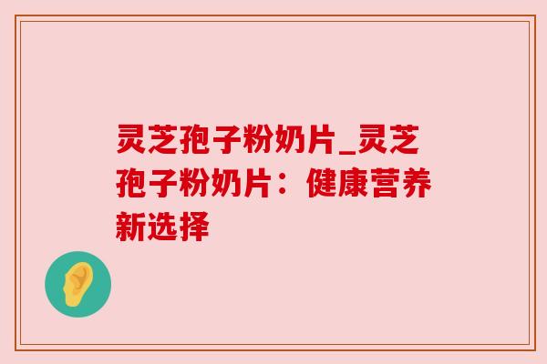 灵芝孢子粉奶片_灵芝孢子粉奶片：健康营养新选择