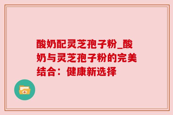 酸奶配灵芝孢子粉_酸奶与灵芝孢子粉的完美结合：健康新选择