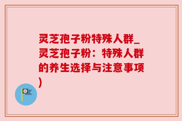 灵芝孢子粉特殊人群_灵芝孢子粉：特殊人群的养生选择与注意事项)