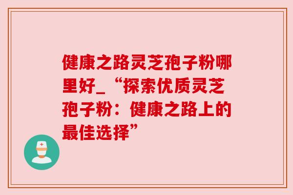 健康之路灵芝孢子粉哪里好_“探索优质灵芝孢子粉：健康之路上的最佳选择”