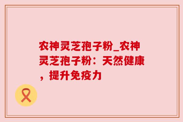 农神灵芝孢子粉_农神灵芝孢子粉：天然健康，提升免疫力