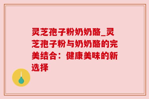灵芝孢子粉奶奶酪_灵芝孢子粉与奶奶酪的完美结合：健康美味的新选择