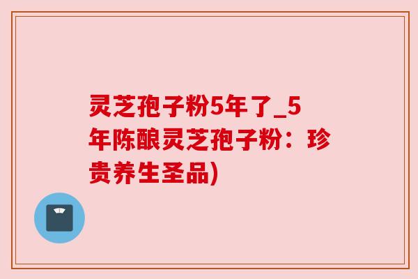 灵芝孢子粉5年了_5年陈酿灵芝孢子粉：珍贵养生圣品)