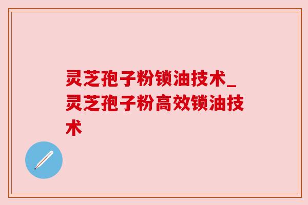 灵芝孢子粉锁油技术_灵芝孢子粉高效锁油技术