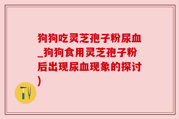 狗狗吃灵芝孢子粉尿血_狗狗食用灵芝孢子粉后出现尿血现象的探讨)