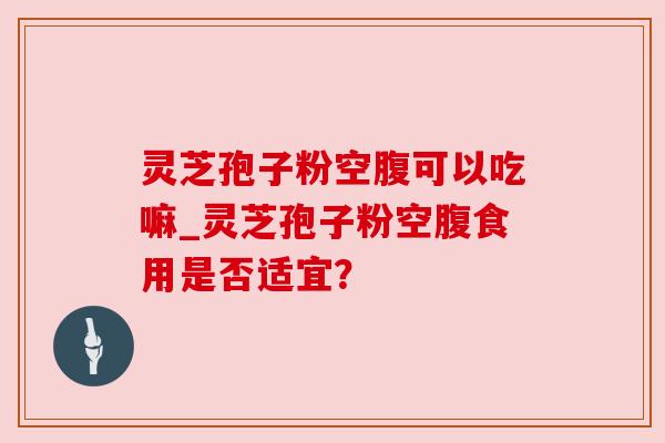 灵芝孢子粉空腹可以吃嘛_灵芝孢子粉空腹食用是否适宜？